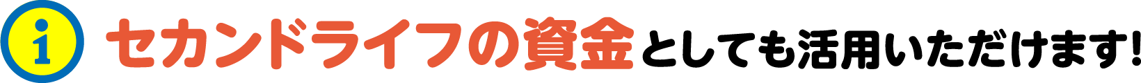 セカンドライフの資金としても活用いただけます！